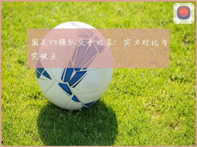 国足vs强队交手记录：实力对比与突破点