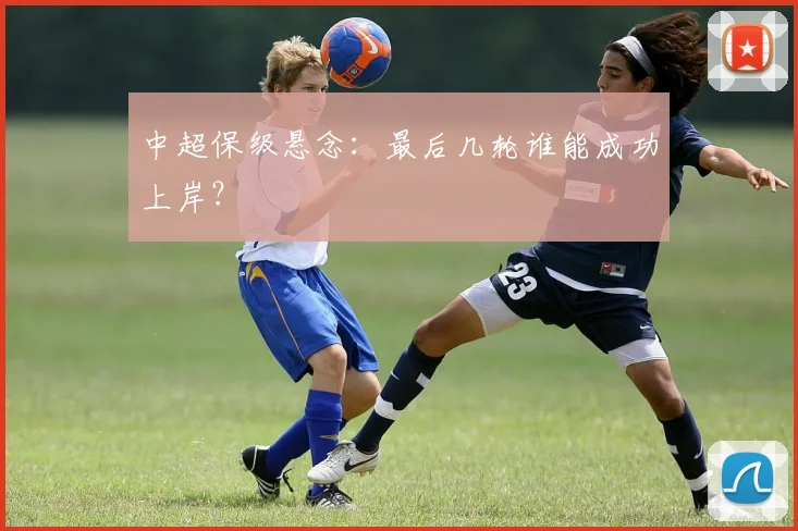 中超保级悬念：最后几轮谁能成功上岸？