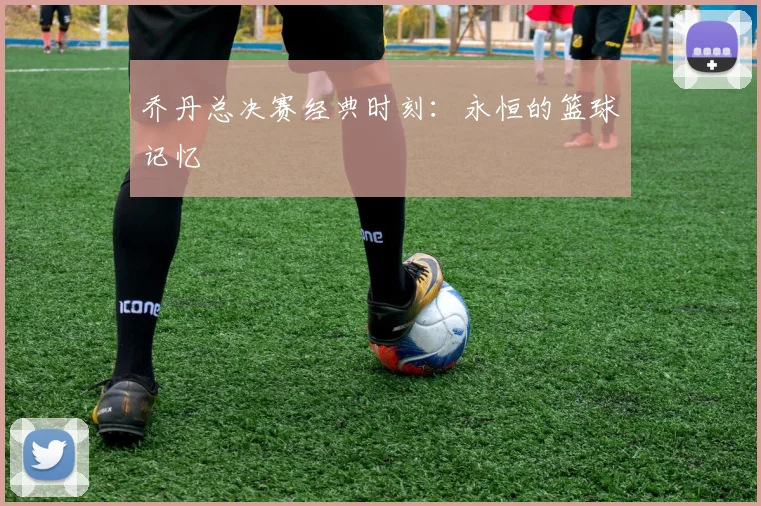 乔丹总决赛经典时刻：永恒的篮球记忆