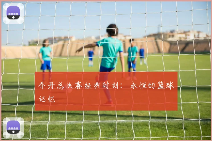 乔丹总决赛经典时刻:永恒的篮球记忆