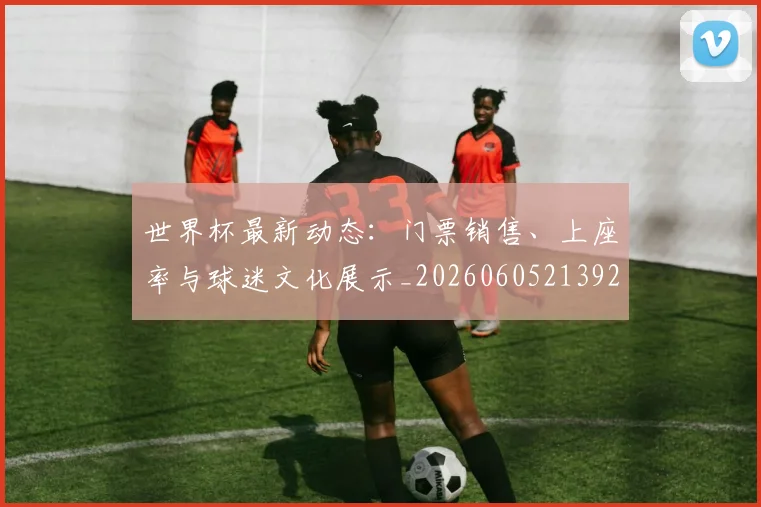 世界杯最新动态：门票销售、上座率与球迷文化展示_20260605213927