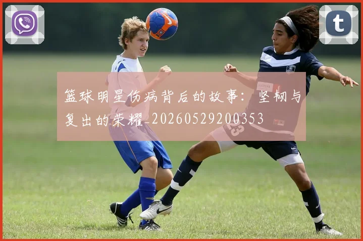 篮球明星伤病背后的故事:坚韧与复出的荣耀_20260529200353