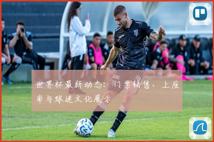 世界杯最新动态：门票销售、上座率与球迷文化展示